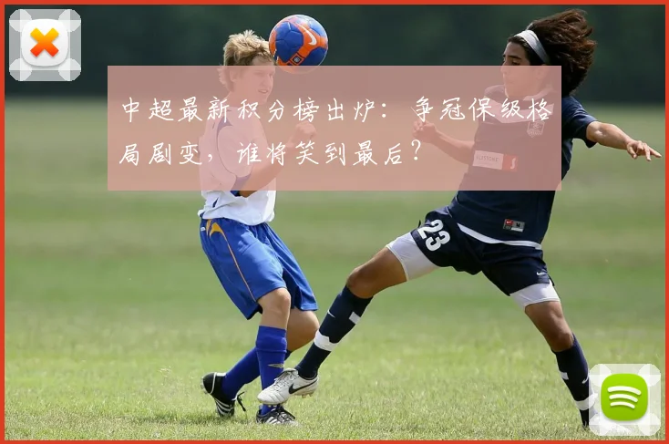 中超最新积分榜出炉：争冠保级格局剧变，谁将笑到最后？