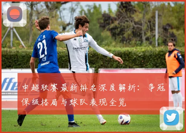 中超联赛最新排名深度解析:争冠保级格局与球队表现全览
