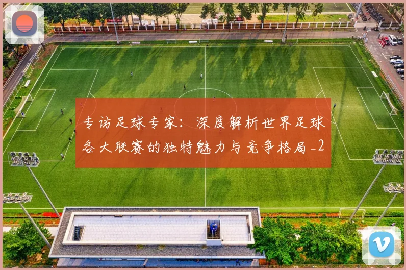 专访足球专家：深度解析世界足球各大联赛的独特魅力与竞争格局_20260609201232