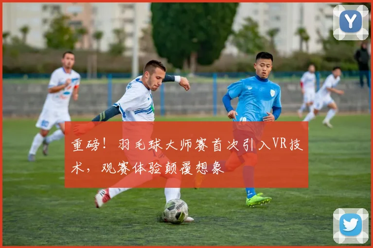重磅!羽毛球大师赛首次引入VR技术,观赛体验颠覆想象