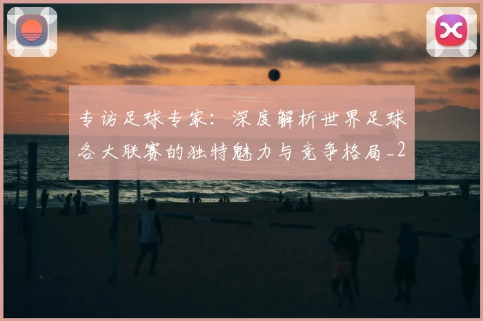 专访足球专家：深度解析世界足球各大联赛的独特魅力与竞争格局_20260609201232