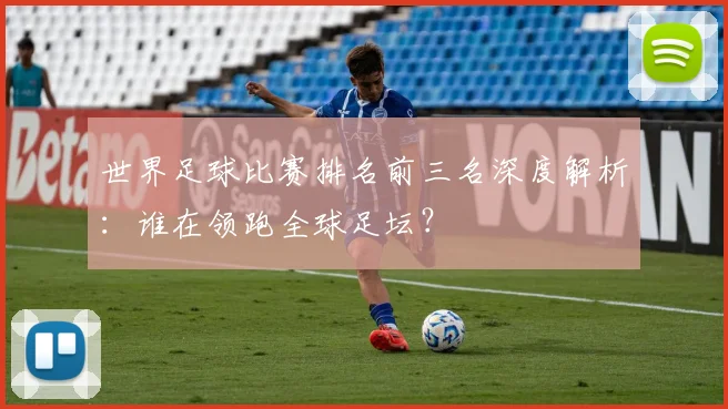 世界足球比赛排名前三名深度解析：谁在领跑全球足坛？