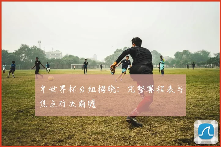 年世界杯分组揭晓:完整赛程表与焦点对决前瞻